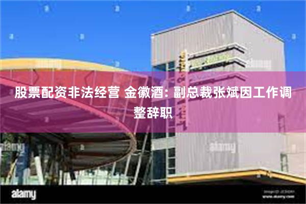股票配资非法经营 金徽酒: 副总裁张斌因工作调整辞职