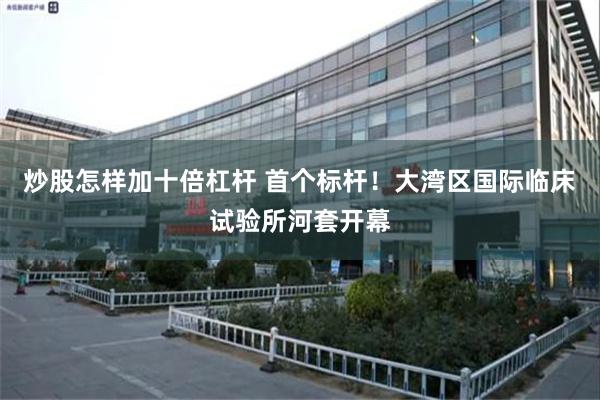 炒股怎样加十倍杠杆 首个标杆！大湾区国际临床试验所河套开幕