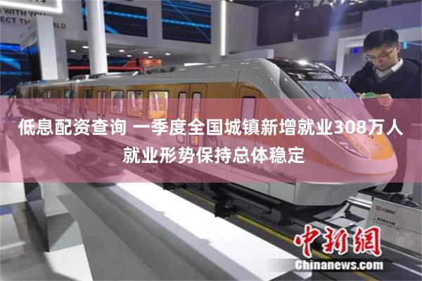 低息配资查询 一季度全国城镇新增就业308万人 就业形势保持总体稳定