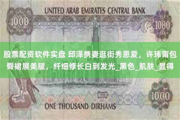 股票配资软件实盘 邱泽携妻逛街秀恩爱，许玮甯包臀裙展美腿，纤细修长白到发光_黑色_肌肤_显得