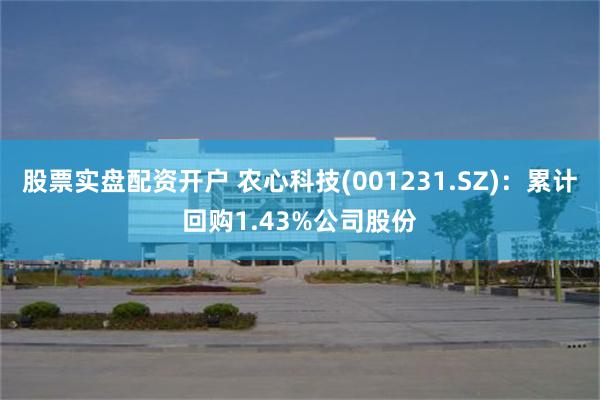 股票实盘配资开户 农心科技(001231.SZ)：累计回购1.43%公司股份