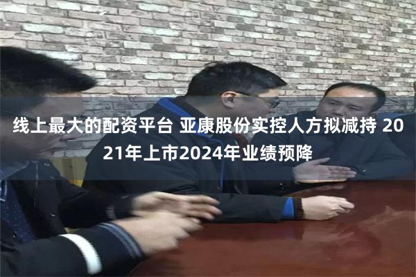 线上最大的配资平台 亚康股份实控人方拟减持 2021年上市2024年业绩预降