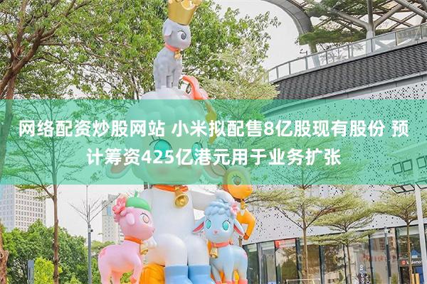 网络配资炒股网站 小米拟配售8亿股现有股份 预计筹资425亿港元用于业务扩张