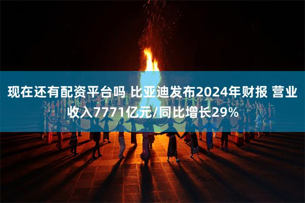 现在还有配资平台吗 比亚迪发布2024年财报 营业收入7771亿元/同比增长29%