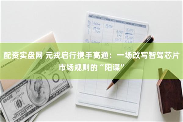 配资实盘网 元戎启行携手高通：一场改写智驾芯片市场规则的“阳谋”