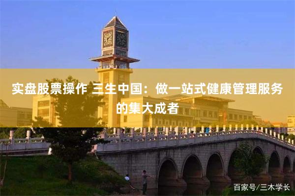 实盘股票操作 三生中国：做一站式健康管理服务的集大成者