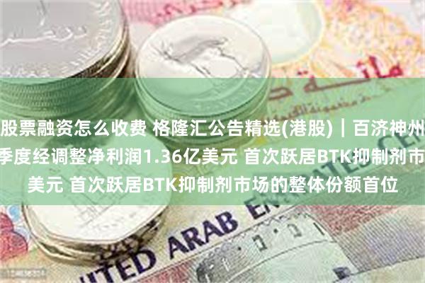 股票融资怎么收费 格隆汇公告精选(港股)︱百济神州(06160.HK)第一季度经调整净利润1.36亿美元 首次跃居BTK抑制剂市场的整体份额首位
