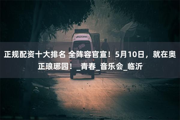 正规配资十大排名 全阵容官宣！5月10日，就在奥正琅琊园！_青春_音乐会_临沂