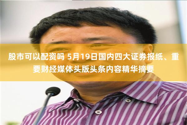 股市可以配资吗 5月19日国内四大证券报纸、重要财经媒体头版头条内容精华摘要