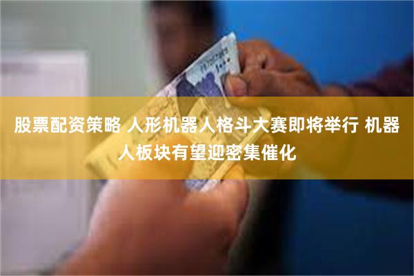 股票配资策略 人形机器人格斗大赛即将举行 机器人板块有望迎密集催化