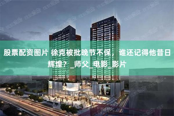 股票配资图片 徐克被批晚节不保，谁还记得他昔日辉煌？_师父_电影_影片