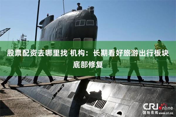 股票配资去哪里找 机构：长期看好旅游出行板块底部修复