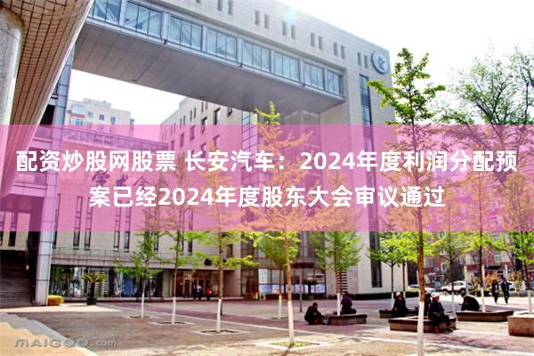 配资炒股网股票 长安汽车：2024年度利润分配预案已经2024年度股东大会审议通过