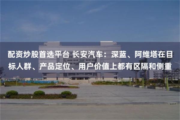 配资炒股首选平台 长安汽车：深蓝、阿维塔在目标人群、产品定位、用户价值上都有区隔和侧重