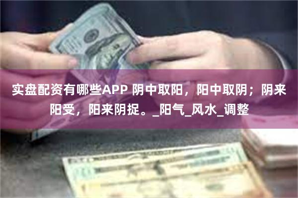 实盘配资有哪些APP 阴中取阳，阳中取阴；阴来阳受，阳来阴捉。_阳气_风水_调整