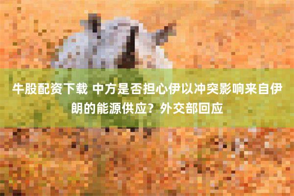 牛股配资下载 中方是否担心伊以冲突影响来自伊朗的能源供应？外交部回应