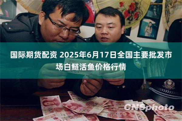 国际期货配资 2025年6月17日全国主要批发市场白鲢活鱼价格行情