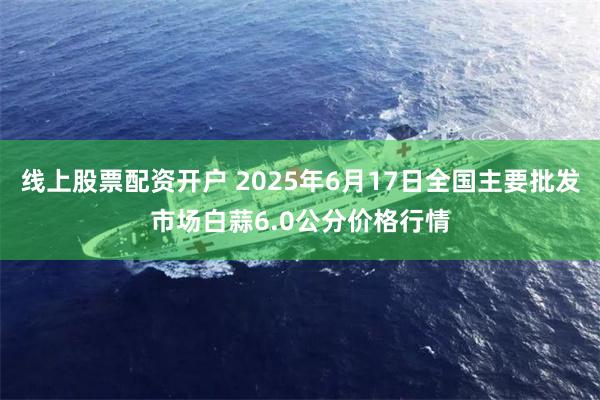 线上股票配资开户 2025年6月17日全国主要批发市场白蒜6.0公分价格行情
