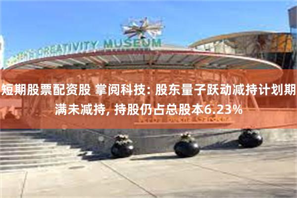 短期股票配资股 掌阅科技: 股东量子跃动减持计划期满未减持, 持股仍占总股本6.23%