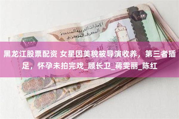 黑龙江股票配资 女星因美貌被导演收养，第三者插足，怀孕未拍完戏_顾长卫_蒋雯丽_陈红