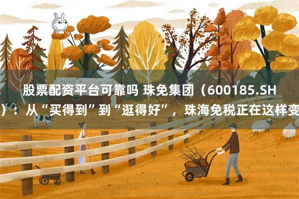 股票配资平台可靠吗 珠免集团（600185.SH）：从“买得到”到“逛得好”，珠海免税正在这样变