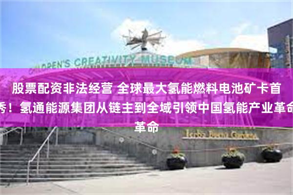 股票配资非法经营 全球最大氢能燃料电池矿卡首秀！氢通能源集团从链主到全域引领中国氢能产业革命