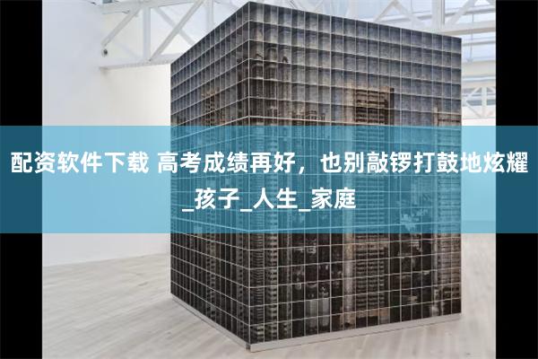 配资软件下载 高考成绩再好，也别敲锣打鼓地炫耀_孩子_人生_家庭