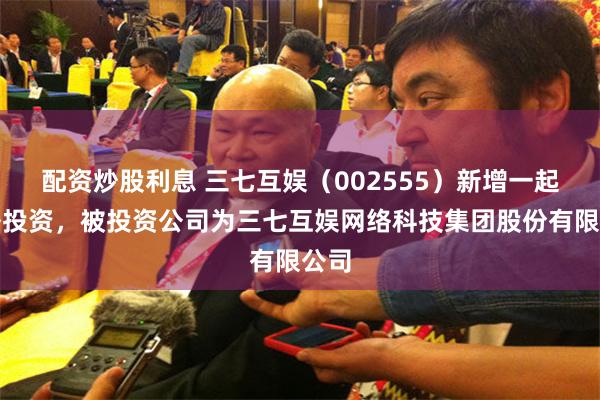 配资炒股利息 三七互娱（002555）新增一起对外投资，被投资公司为三七互娱网络科技集团股份有限公司