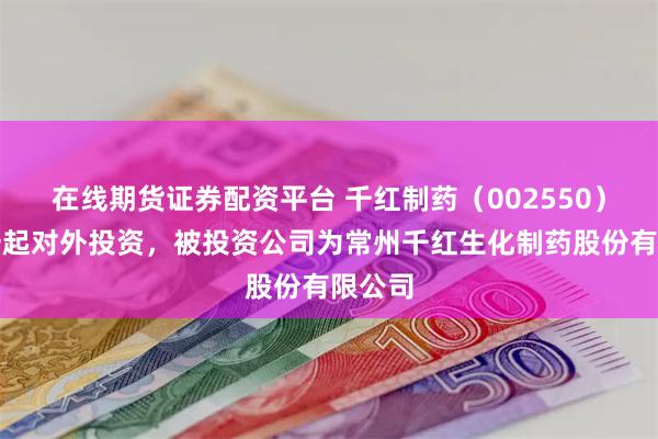 在线期货证券配资平台 千红制药（002550）新增一起对外投资，被投资公司为常州千红生化制药股份有限公司