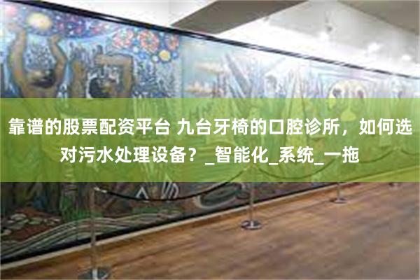 靠谱的股票配资平台 九台牙椅的口腔诊所，如何选对污水处理设备？_智能化_系统_一拖