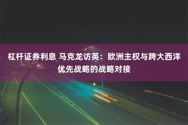 杠杆证券利息 马克龙访英：欧洲主权与跨大西洋优先战略的战略对接