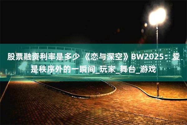 股票融资利率是多少 《恋与深空》BW2025：爱是秩序外的一瞬间_玩家_舞台_游戏