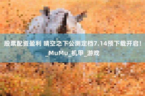 股票配资盈利 晴空之下公测定档7.14预下载开启！_MuMu_机甲_游戏