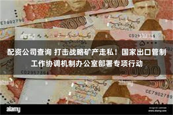 配资公司查询 打击战略矿产走私！国家出口管制工作协调机制办公室部署专项行动