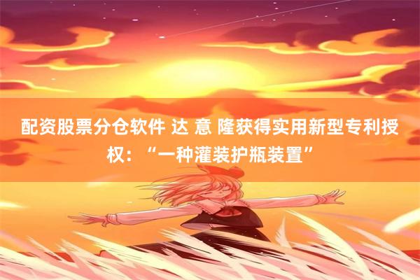 配资股票分仓软件 达 意 隆获得实用新型专利授权：“一种灌装护瓶装置”