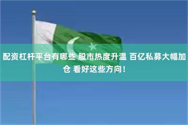 配资杠杆平台有哪些 股市热度升温 百亿私募大幅加仓 看好这些方向！