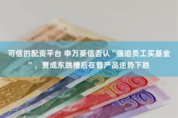 可信的配资平台 申万菱信否认“强迫员工买基金”，贾成东跳槽后在管产品逆势下跌