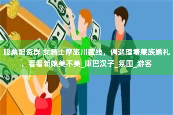 股票配资群 女骑士摩旅川藏线，偶遇理塘藏族婚礼，看看新娘美不美_康巴汉子_氛围_游客