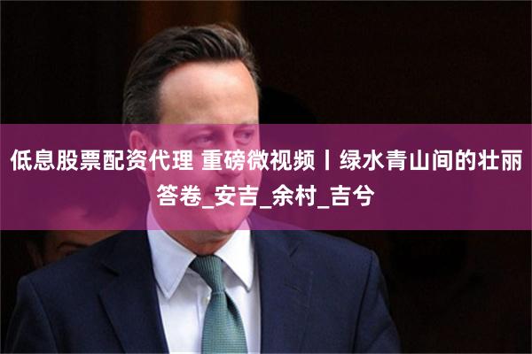 低息股票配资代理 重磅微视频丨绿水青山间的壮丽答卷_安吉_余村_吉兮