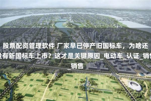 股票配资管理软件 厂家早已停产旧国标车，为啥还没有新国标车上市？这才是关键原因_电动车_认证_销售
