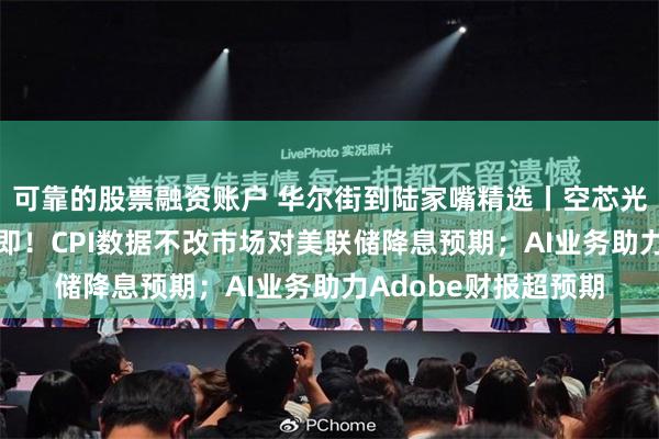 可靠的股票融资账户 华尔街到陆家嘴精选丨空芯光纤技术突破 起飞在即！CPI数据不改市场对美联储降息预期；AI业务助力Adobe财报超预期