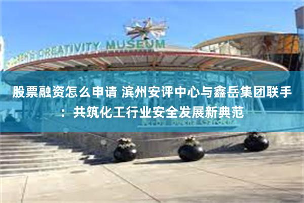 股票融资怎么申请 滨州安评中心与鑫岳集团联手：共筑化工行业安全发展新典范