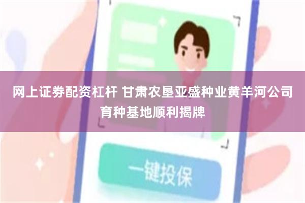 网上证劵配资杠杆 甘肃农垦亚盛种业黄羊河公司育种基地顺利揭牌