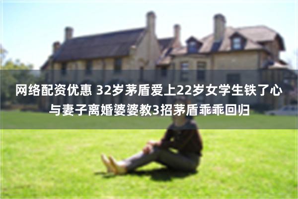 网络配资优惠 32岁茅盾爱上22岁女学生铁了心与妻子离婚婆婆教3招茅盾乖乖回归