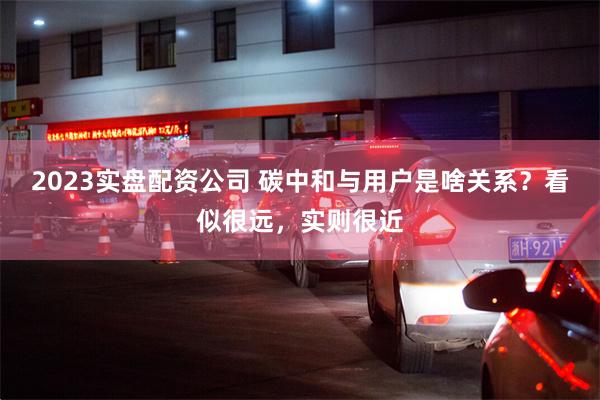 2023实盘配资公司 碳中和与用户是啥关系?看似很远,实则很近