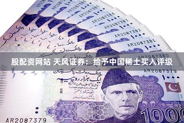 股配资网站 天风证券：给予中国稀土买入评级